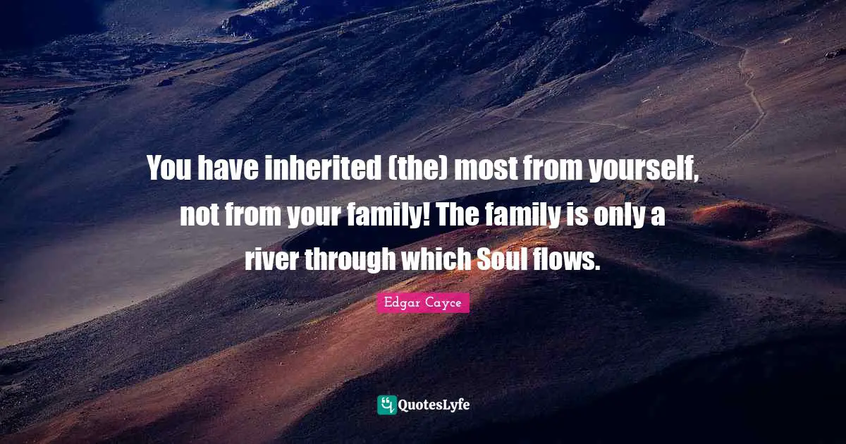 You have inherited (the) most from yourself, not from your family! The family is only a river through which Soul flows.