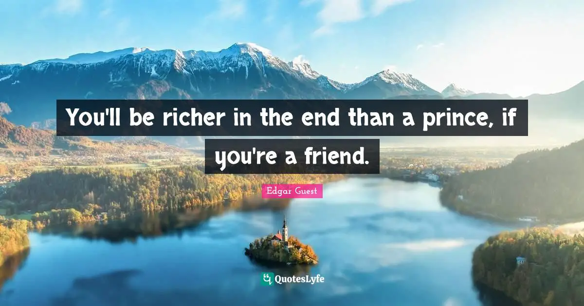 You'll be richer in the end than a prince, if you're a friend.