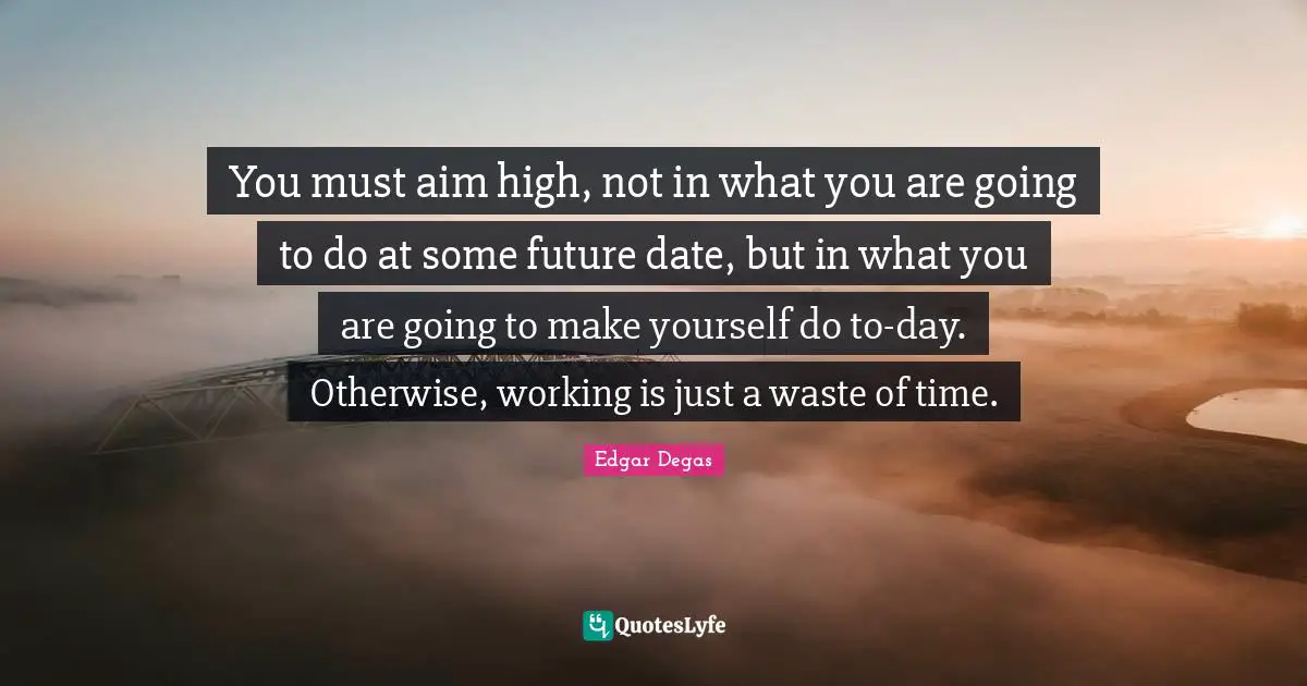 Aim High Quotes: "You must aim high, not in what you are going to do at some future date, but in what you are going to make yourself do to-day. Otherwise, working is just a waste of time."