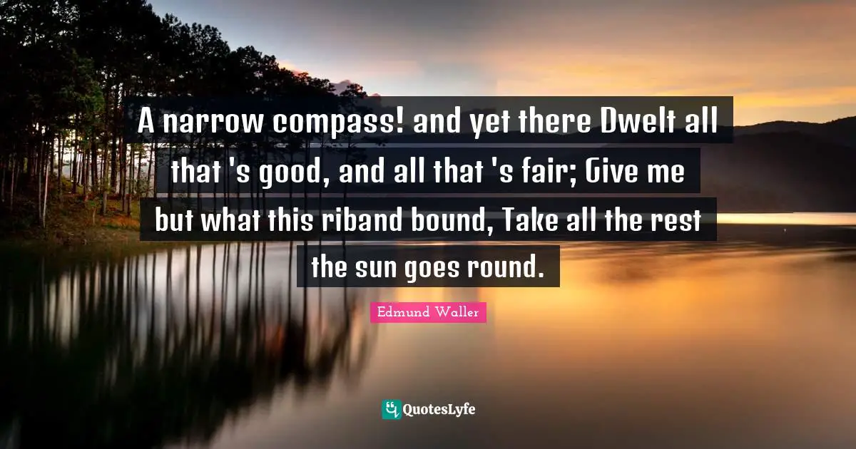 Edmund Waller Quotes: "A narrow compass! and yet there Dwelt all that 's good, and all that 's fair; Give me but what this riband bound, Take all the rest the sun goes round."
