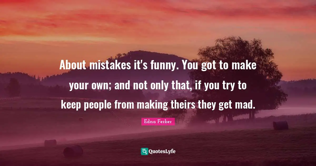 About mistakes it's funny. You got to make your own; and not only that, if you try to keep people from making theirs they get mad.