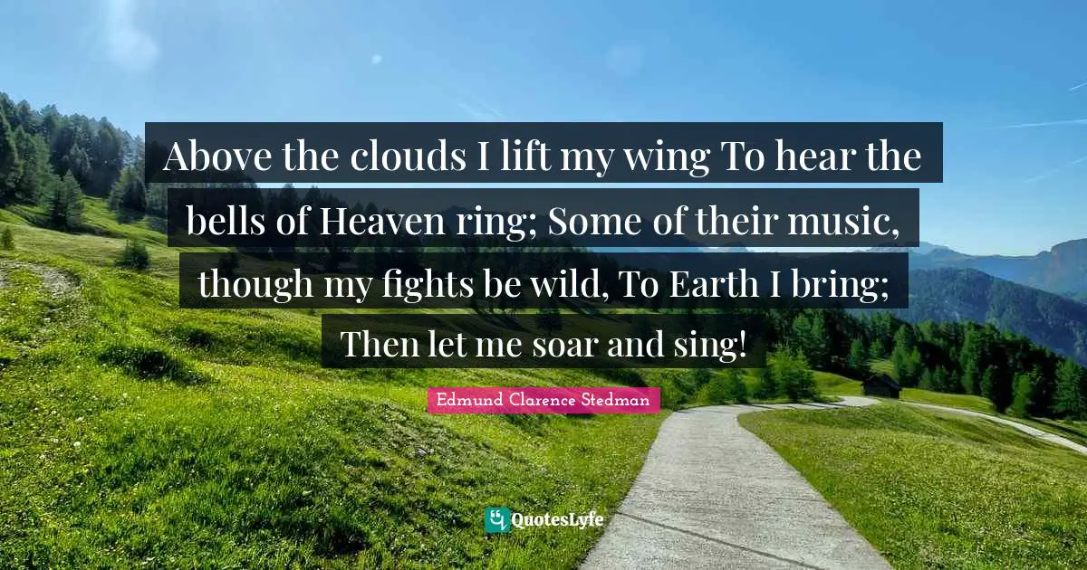 Above the clouds I lift my wing To hear the bells of Heaven ring; Some of their music, though my fights be wild, To Earth I bring; Then let me soar and sing!