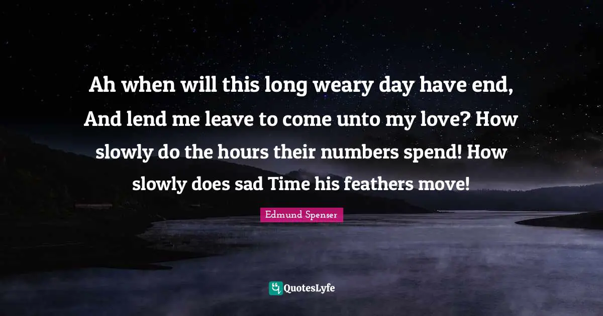 Ah when will this long weary day have end, And lend me leave to come unto my love? How slowly do the hours their numbers spend! How slowly does sad Time his feathers move!