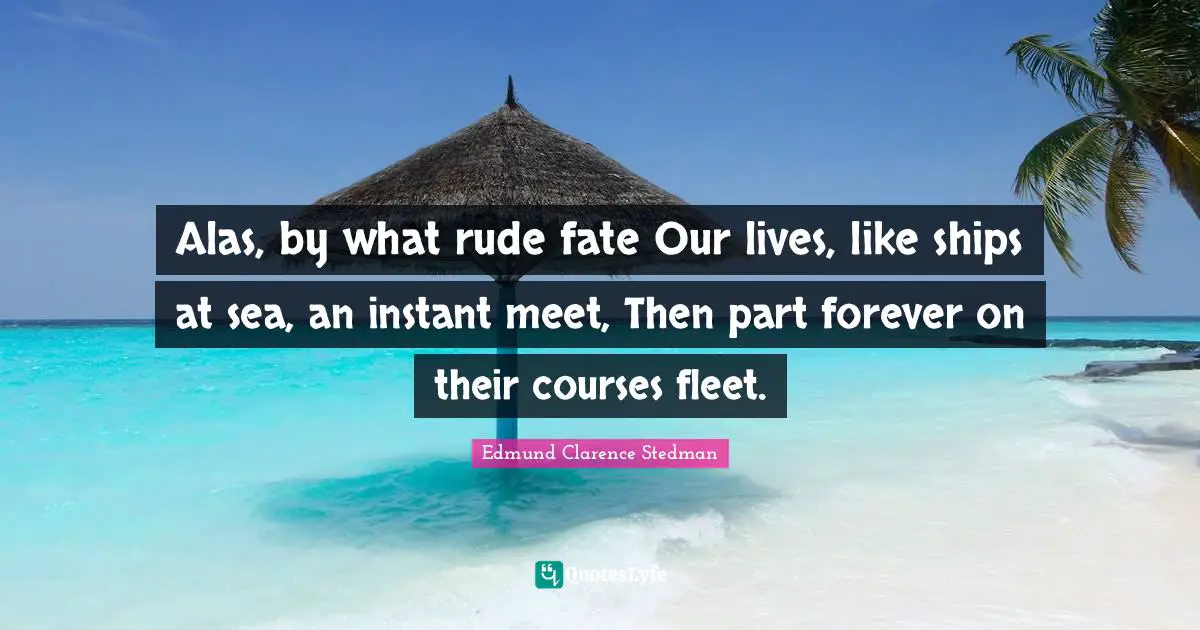 Alas, by what rude fate Our lives, like ships at sea, an instant meet, Then part forever on their courses fleet.