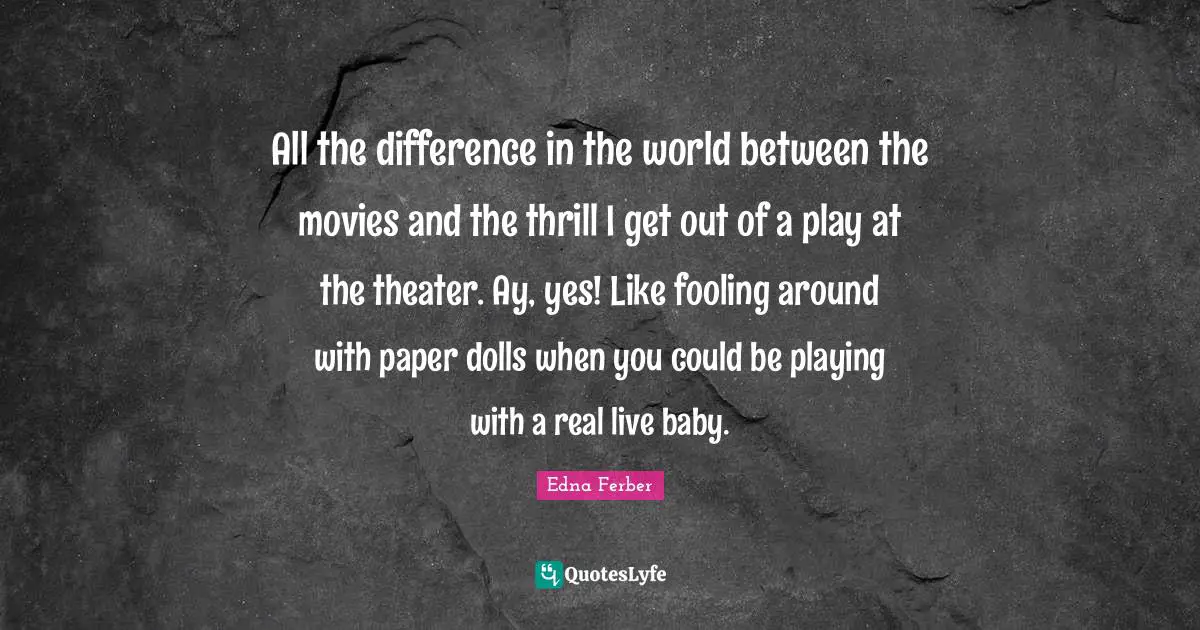 All the difference in the world between the movies and the thrill I get out of a play at the theater. Ay, yes! Like fooling around with paper dolls when you could be playing with a real live baby.