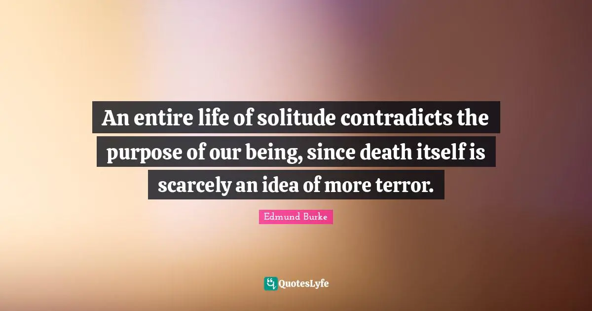 An entire life of solitude contradicts the purpose of our being, since death itself is scarcely an idea of more terror.