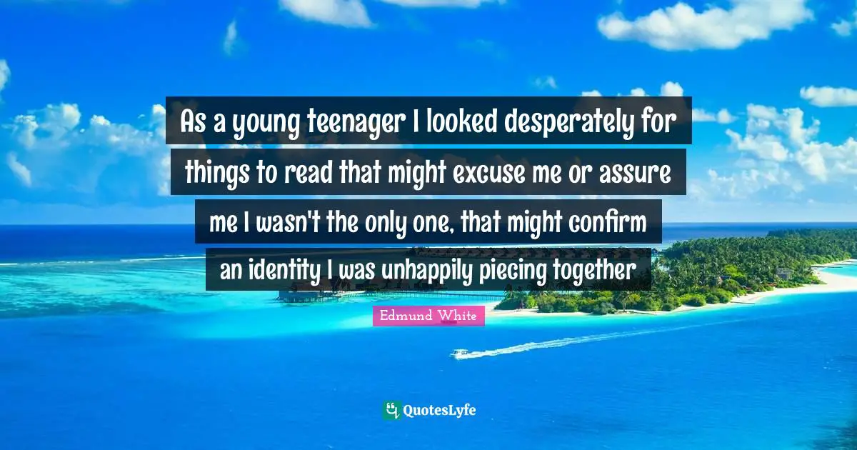 Edmund White Quotes: "As a young teenager I looked desperately for things to read that might excuse me or assure me I wasn't the only one, that might confirm an identity I was unhappily piecing together"
