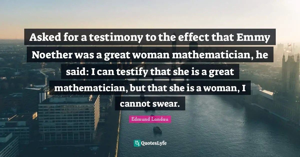 Asked for a testimony to the effect that Emmy Noether was a great woman mathematician, he said: I can testify that she is a great mathematician, but that she is a woman, I cannot swear.