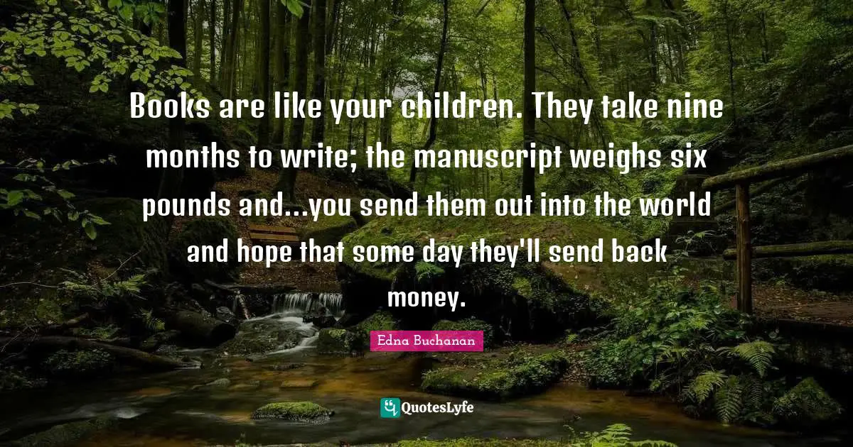 Books are like your children. They take nine months to write; the manuscript weighs six pounds and...you send them out into the world and hope that some day they'll send back money.