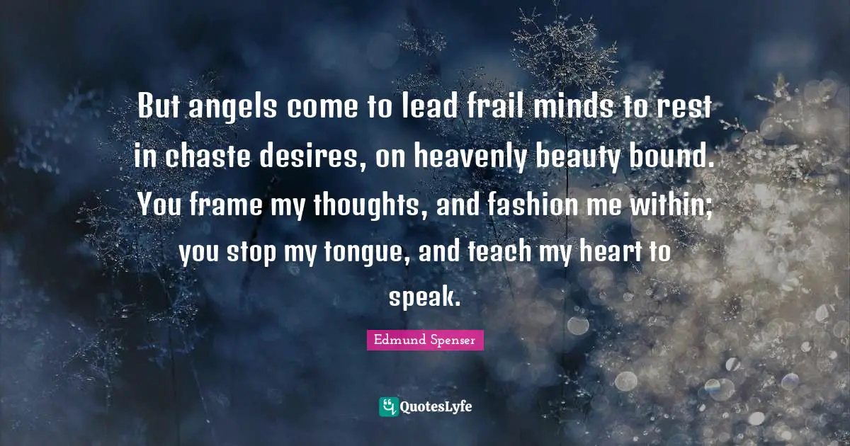 But angels come to lead frail minds to rest in chaste desires, on heavenly beauty bound. You frame my thoughts, and fashion me within; you stop my tongue, and teach my heart to speak.