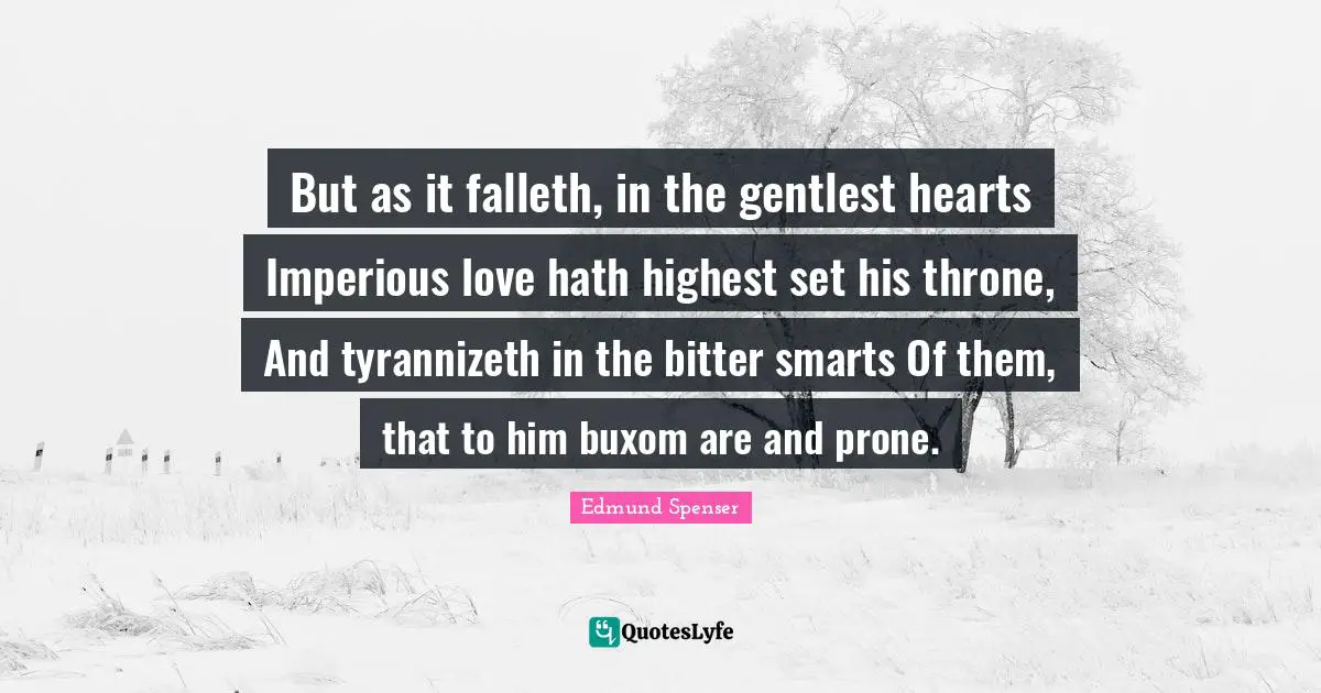 But as it falleth, in the gentlest hearts Imperious love hath highest set his throne, And tyrannizeth in the bitter smarts Of them, that to him buxom are and prone.