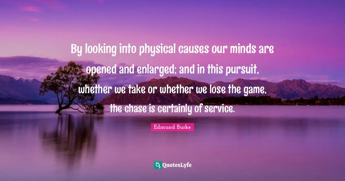 By looking into physical causes our minds are opened and enlarged; and in this pursuit, whether we take or whether we lose the game, the chase is certainly of service.