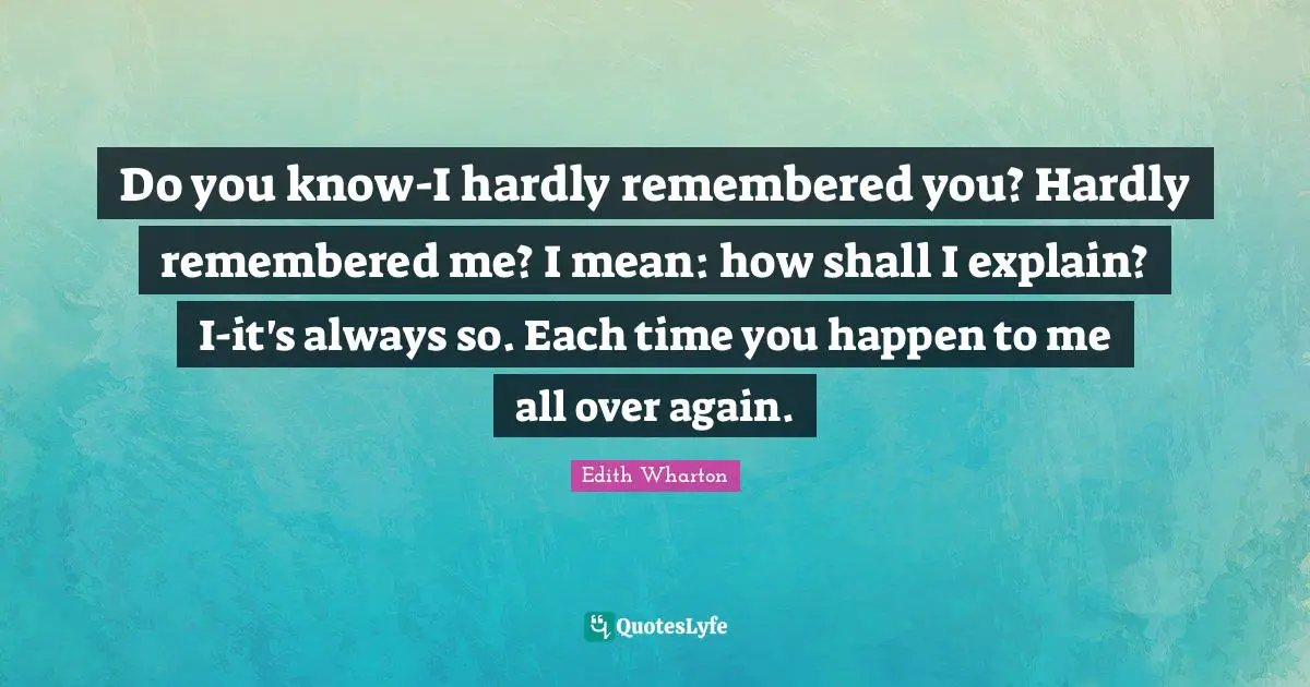 Do you know-I hardly remembered you? Hardly remembered me? I mean: how shall I explain? I-it's always so. Each time you happen to me all over again.