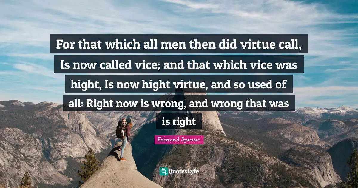 For that which all men then did virtue call, Is now called vice; and that which vice was hight, Is now hight virtue, and so used of all: Right now is wrong, and wrong that was is right