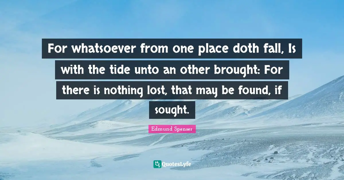 For whatsoever from one place doth fall, Is with the tide unto an other brought: For there is nothing lost, that may be found, if sought.