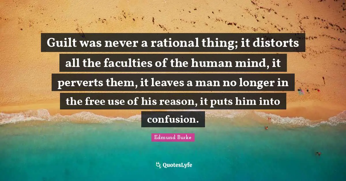 Guilt was never a rational thing; it distorts all the faculties of the human mind, it perverts them, it leaves a man no longer in the free use of his reason, it puts him into confusion.
