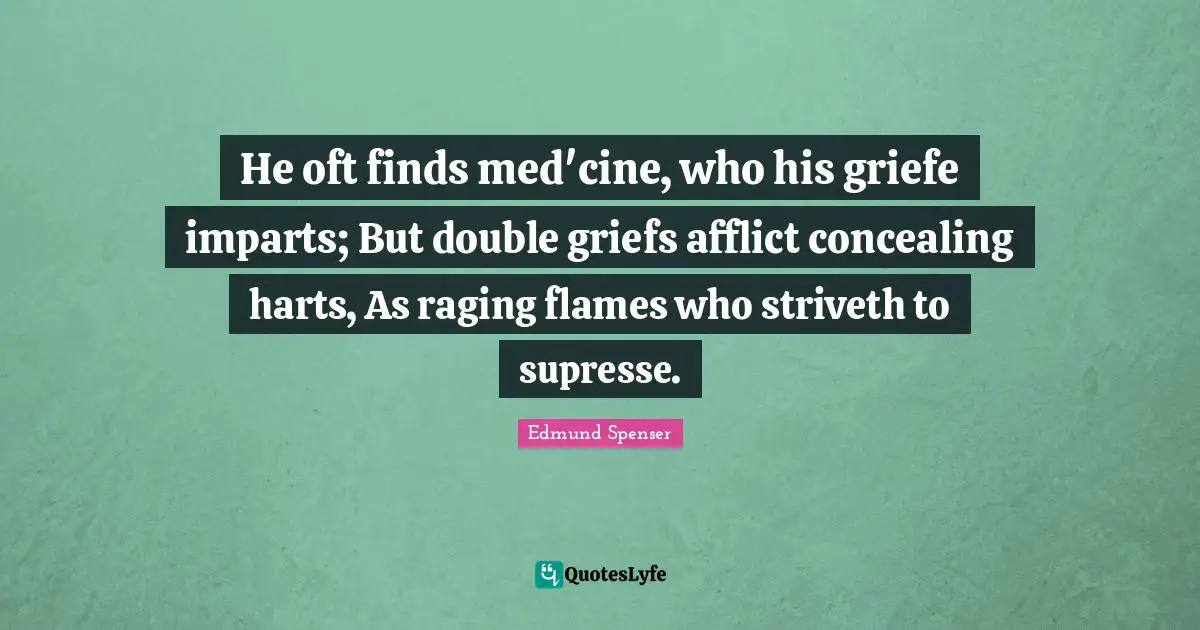 He oft finds med'cine, who his griefe imparts; But double griefs afflict concealing harts, As raging flames who striveth to supresse.