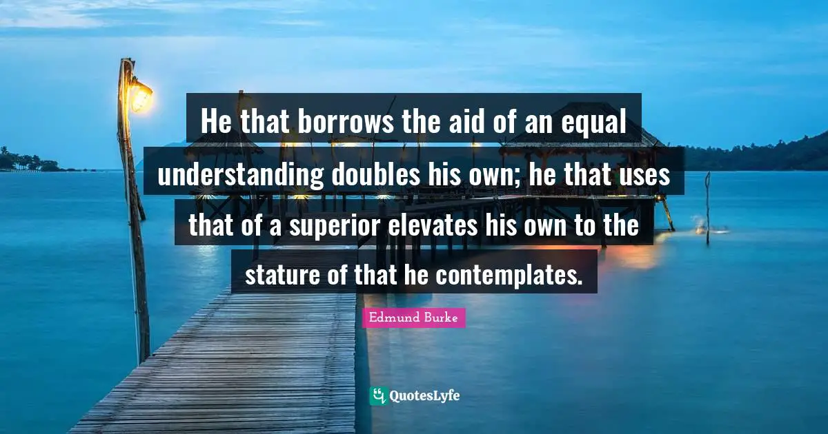 He that borrows the aid of an equal understanding doubles his own; he that uses that of a superior elevates his own to the stature of that he contemplates.