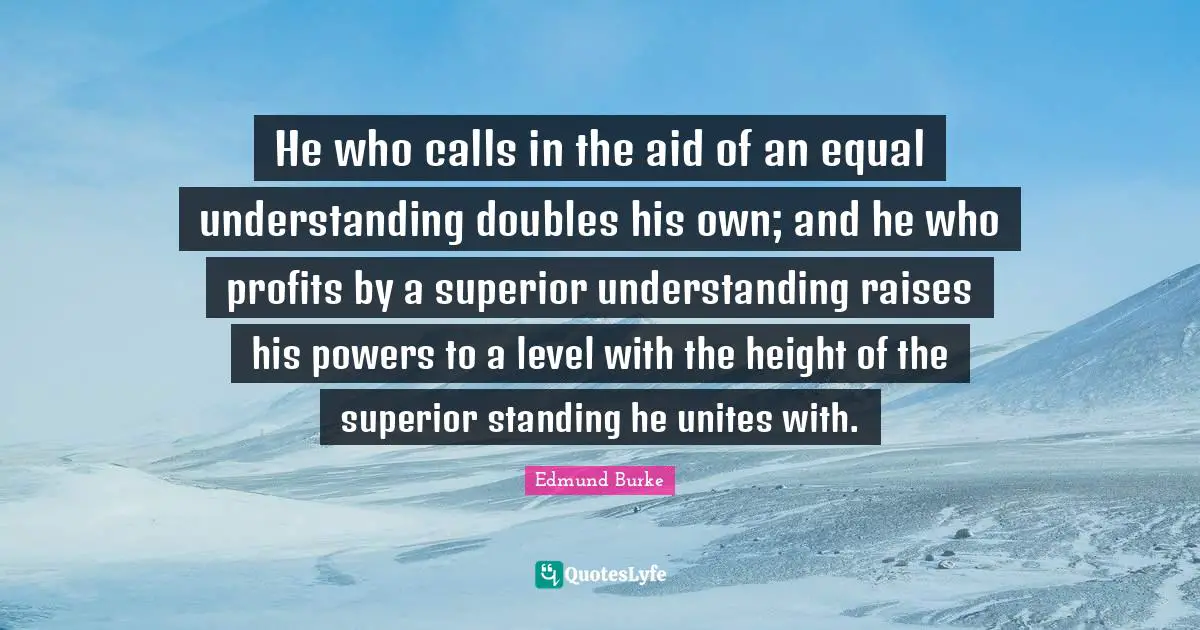He who calls in the aid of an equal understanding doubles his own; and he who profits by a superior understanding raises his powers to a level with the height of the superior standing he unites with.