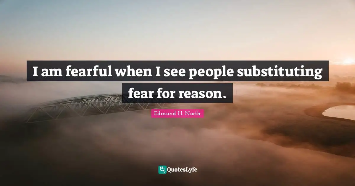 I am fearful when I see people substituting fear for reason.