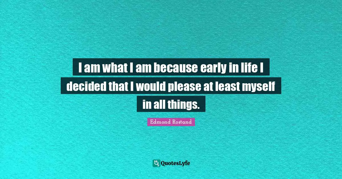 I am what I am because early in life I decided that I would please at least myself in all things.