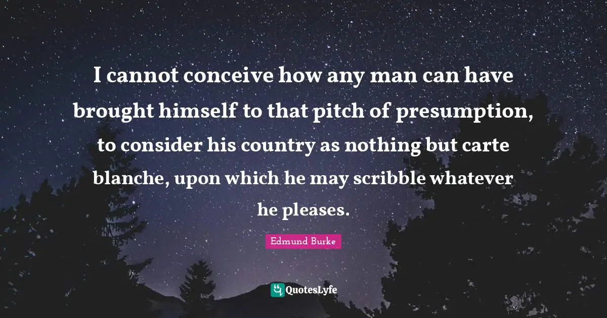 I cannot conceive how any man can have brought himself to that pitch of presumption, to consider his country as nothing but carte blanche, upon which he may scribble whatever he pleases.