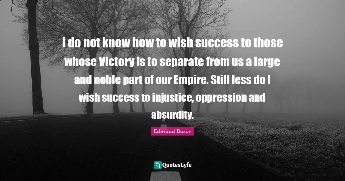 I do not know how to wish success to those whose Victory is to separate from us a large and noble part of our Empire. Still less do I wish success to injustice, oppression and absurdity.