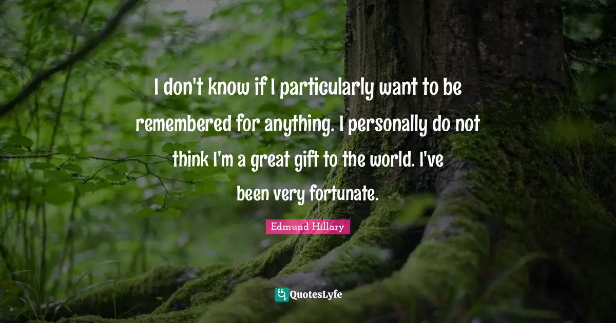 I don't know if I particularly want to be remembered for anything. I personally do not think I'm a great gift to the world. I've been very fortunate.