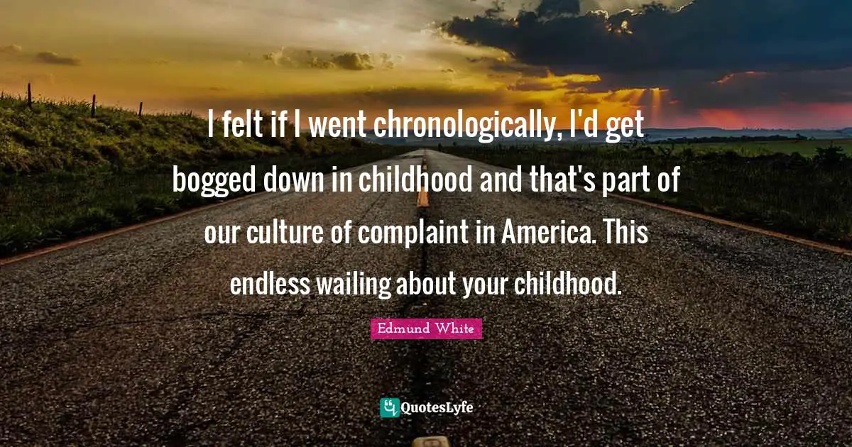 Edmund White Quotes: "I felt if I went chronologically, I'd get bogged down in childhood and that's part of our culture of complaint in America. This endless wailing about your childhood."