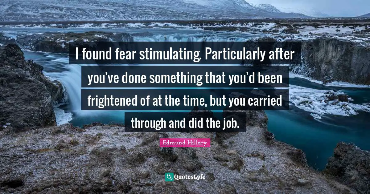I found fear stimulating. Particularly after you've done something that you'd been frightened of at the time, but you carried through and did the job.