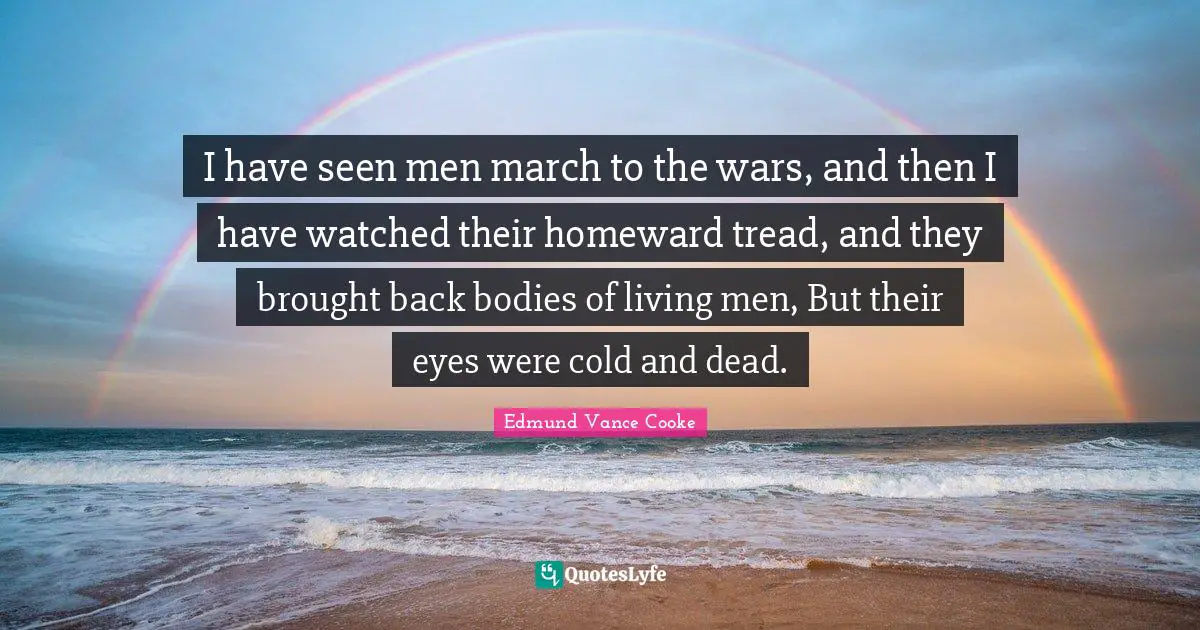 I have seen men march to the wars, and then I have watched their homeward tread, and they brought back bodies of living men, But their eyes were cold and dead.
