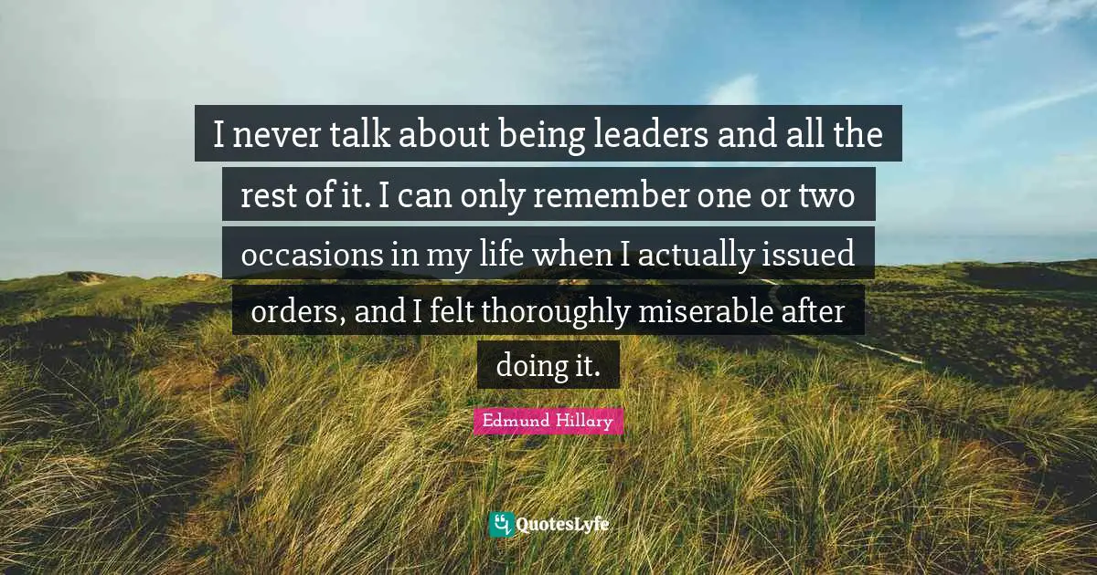 I never talk about being leaders and all the rest of it. I can only remember one or two occasions in my life when I actually issued orders, and I felt thoroughly miserable after doing it.