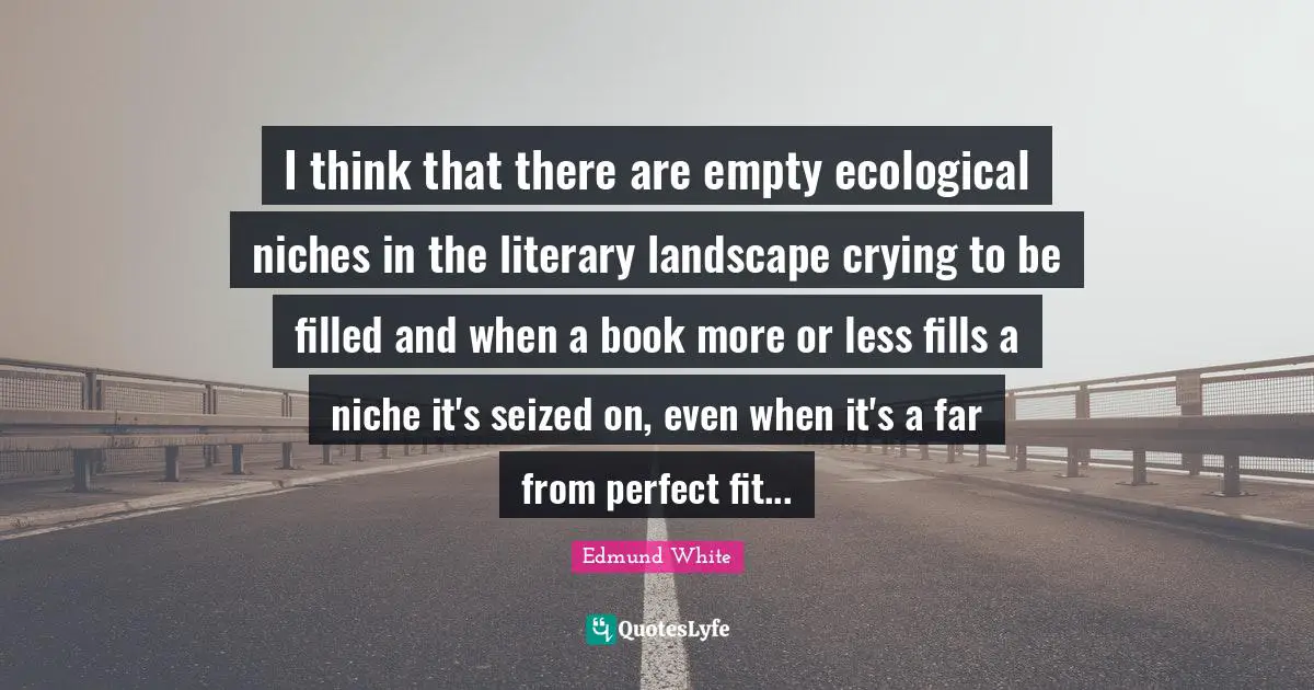 Edmund White Quotes: "I think that there are empty ecological niches in the literary landscape crying to be filled and when a book more or less fills a niche it's seized on, even when it's a far from perfect fit..."