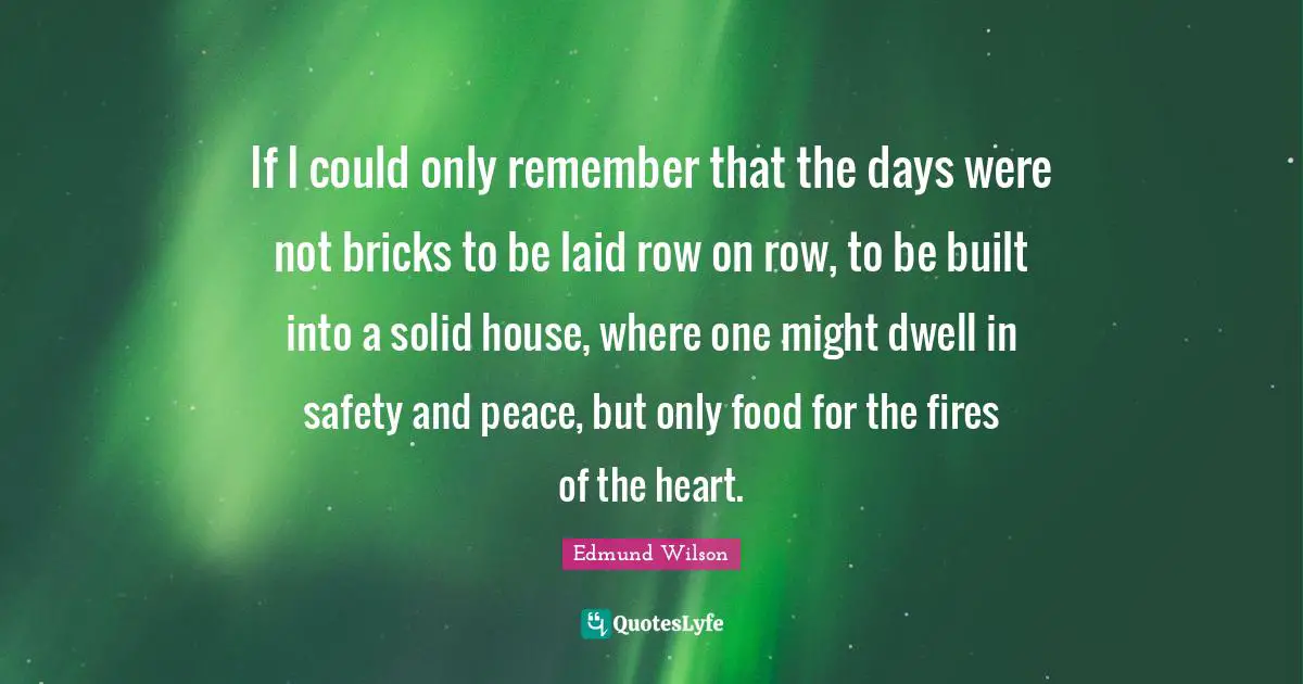 If I could only remember that the days were not bricks to be laid row on row, to be built into a solid house, where one might dwell in safety and peace, but only food for the fires of the heart.