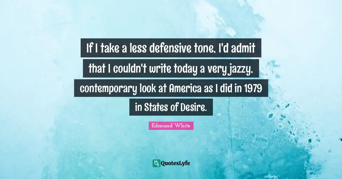 Edmund White Quotes: "If I take a less defensive tone, I'd admit that I couldn't write today a very jazzy, contemporary look at America as I did in 1979 in States of Desire."