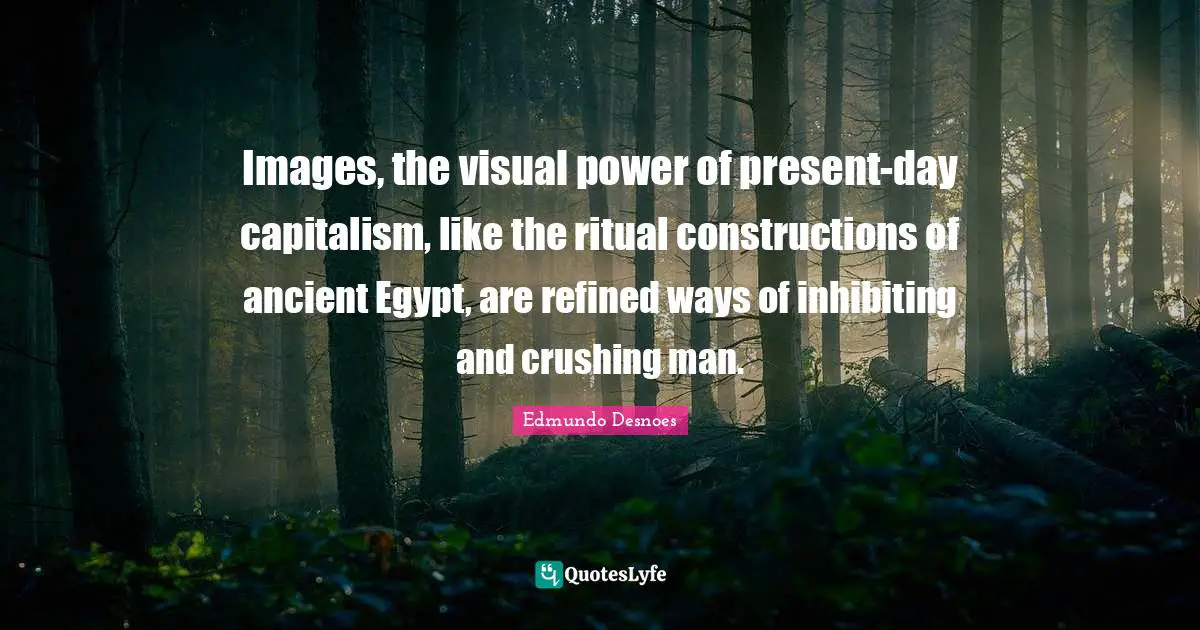 Images, the visual power of present-day capitalism, like the ritual constructions of ancient Egypt, are refined ways of inhibiting and crushing man.