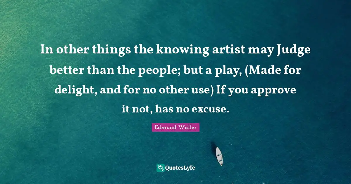 Edmund Waller Quotes: "In other things the knowing artist may Judge better than the people; but a play, (Made for delight, and for no other use) If you approve it not, has no excuse."