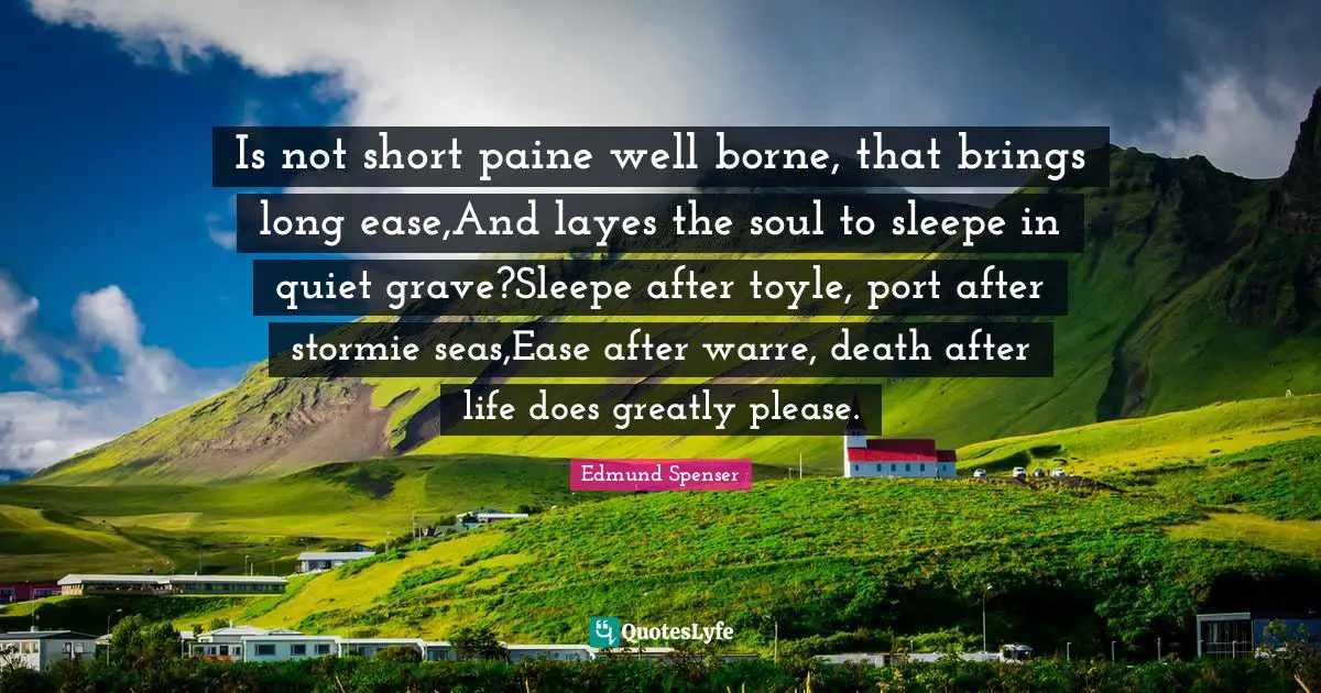 Is not short paine well borne, that brings long ease,And layes the soul to sleepe in quiet grave?Sleepe after toyle, port after stormie seas,Ease after warre, death after life does greatly please.