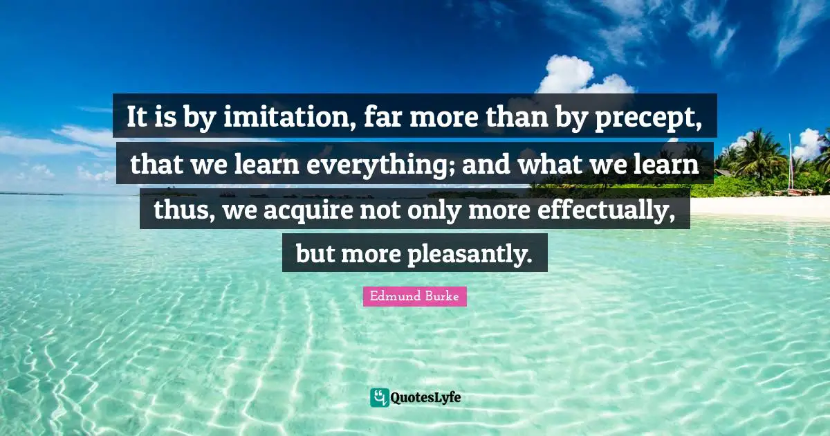 It is by imitation, far more than by precept, that we learn everything; and what we learn thus, we acquire not only more effectually, but more pleasantly.