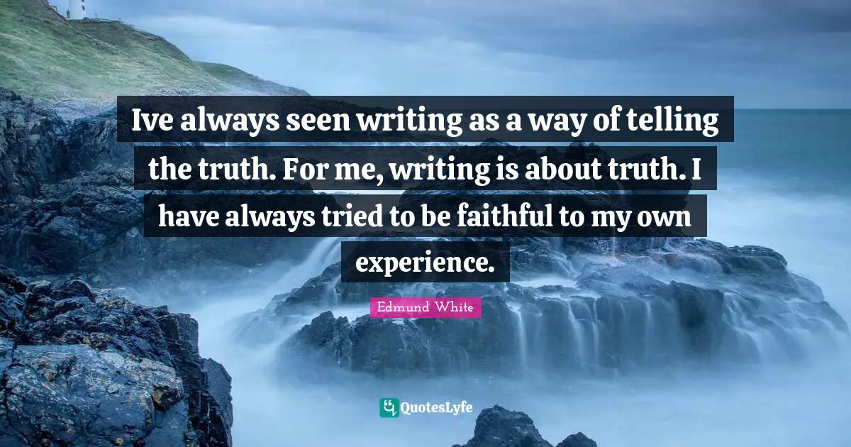 Edmund White Quotes: "Ive always seen writing as a way of telling the truth. For me, writing is about truth. I have always tried to be faithful to my own experience."