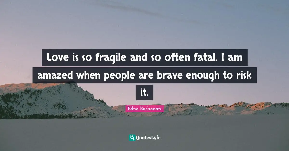 Love is so fragile and so often fatal. I am amazed when people are brave enough to risk it.