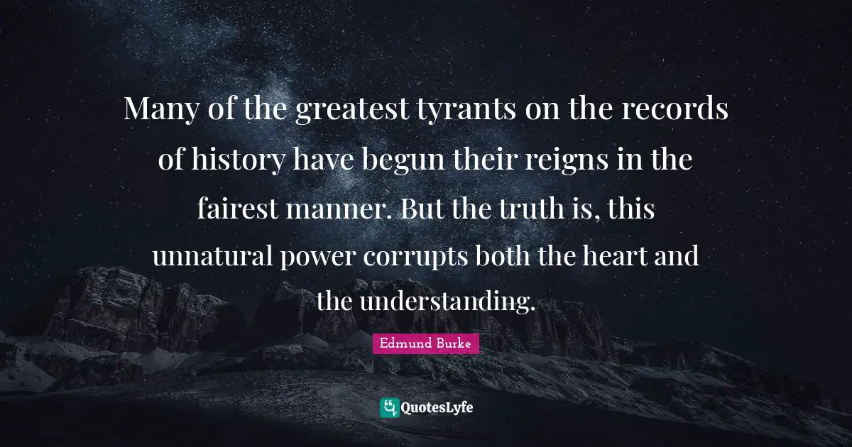 Many of the greatest tyrants on the records of history have begun their reigns in the fairest manner. But the truth is, this unnatural power corrupts both the heart and the understanding.