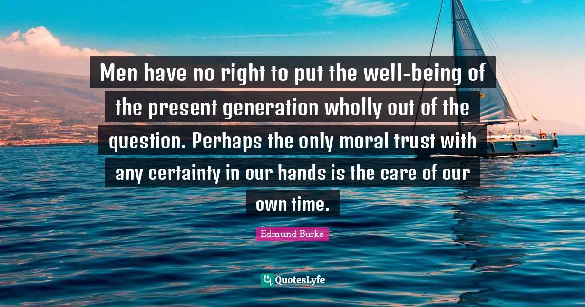 Men have no right to put the well-being of the present generation wholly out of the question. Perhaps the only moral trust with any certainty in our hands is the care of our own time.