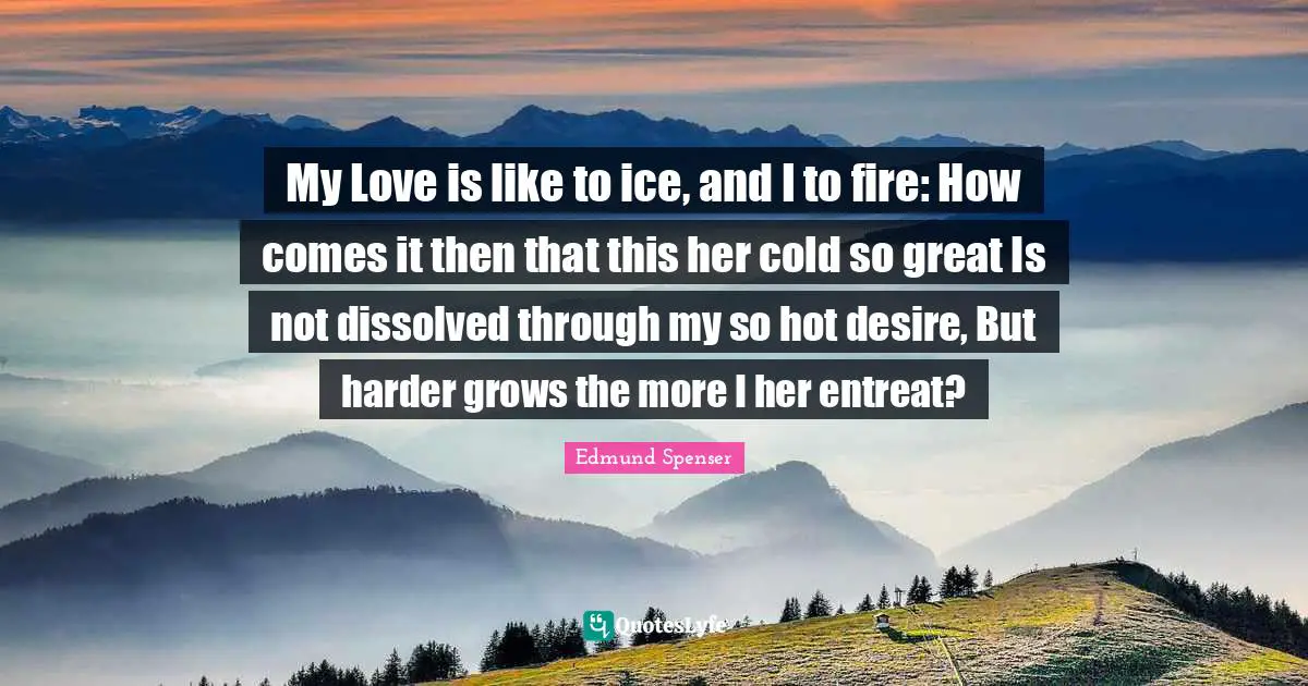 My Love is like to ice, and I to fire: How comes it then that this her cold so great Is not dissolved through my so hot desire, But harder grows the more I her entreat?