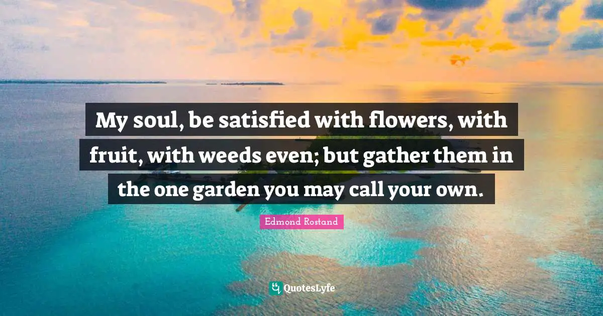 My soul, be satisfied with flowers, with fruit, with weeds even; but gather them in the one garden you may call your own.