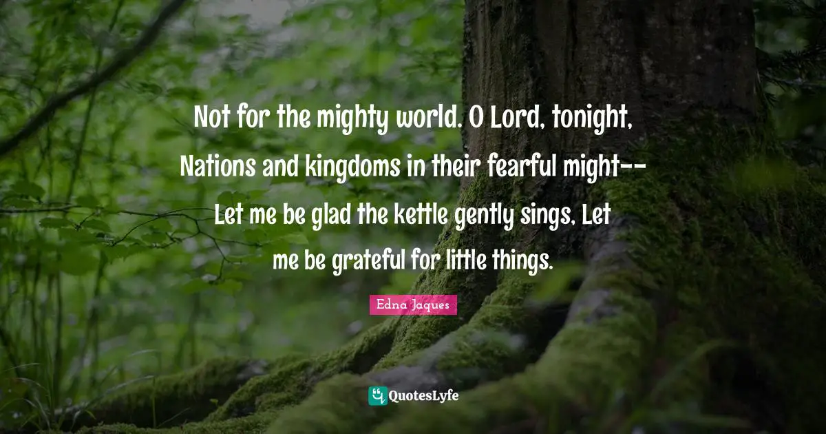 Not for the mighty world. O Lord, tonight, Nations and kingdoms in their fearful might--Let me be glad the kettle gently sings, Let me be grateful for little things.