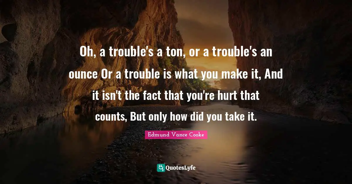 Oh, a trouble's a ton, or a trouble's an ounce Or a trouble is what you make it, And it isn't the fact that you're hurt that counts, But only how did you take it.