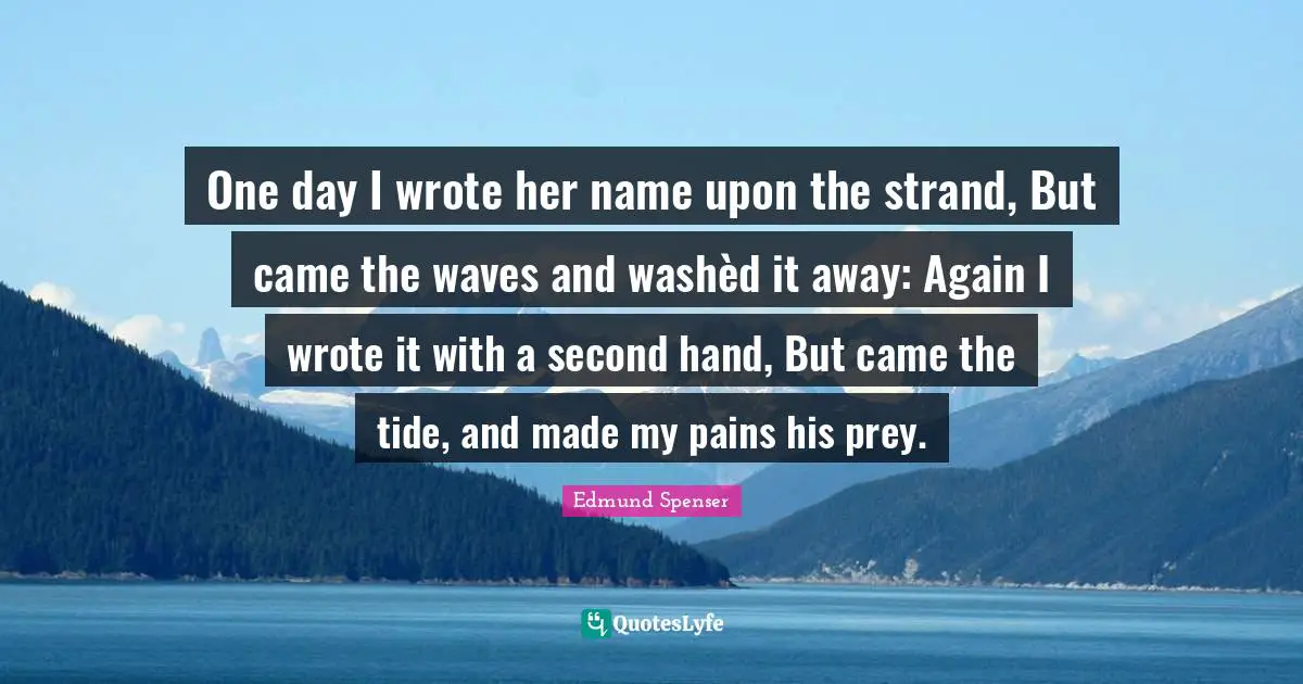One day I wrote her name upon the strand, But came the waves and washèd it away: Again I wrote it with a second hand, But came the tide, and made my pains his prey.