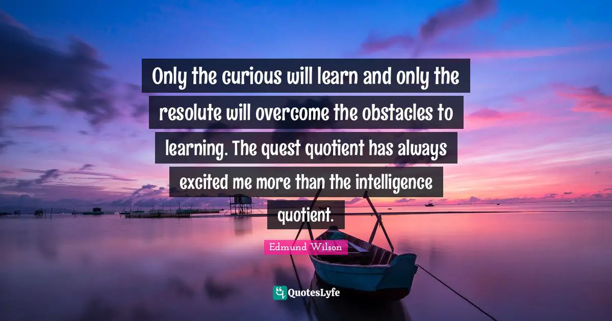 Only the curious will learn and only the resolute will overcome the obstacles to learning. The quest quotient has always excited me more than the intelligence quotient.