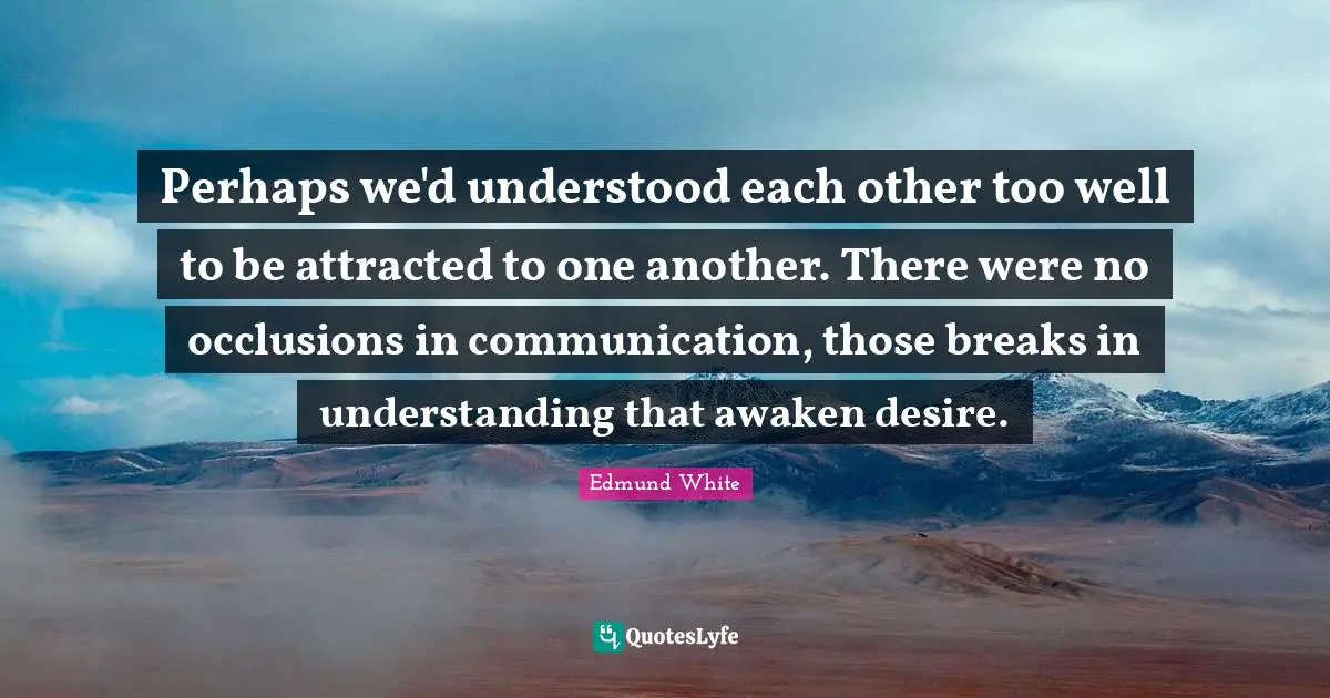 Edmund White Quotes: "Perhaps we'd understood each other too well to be attracted to one another. There were no occlusions in communication, those breaks in understanding that awaken desire."